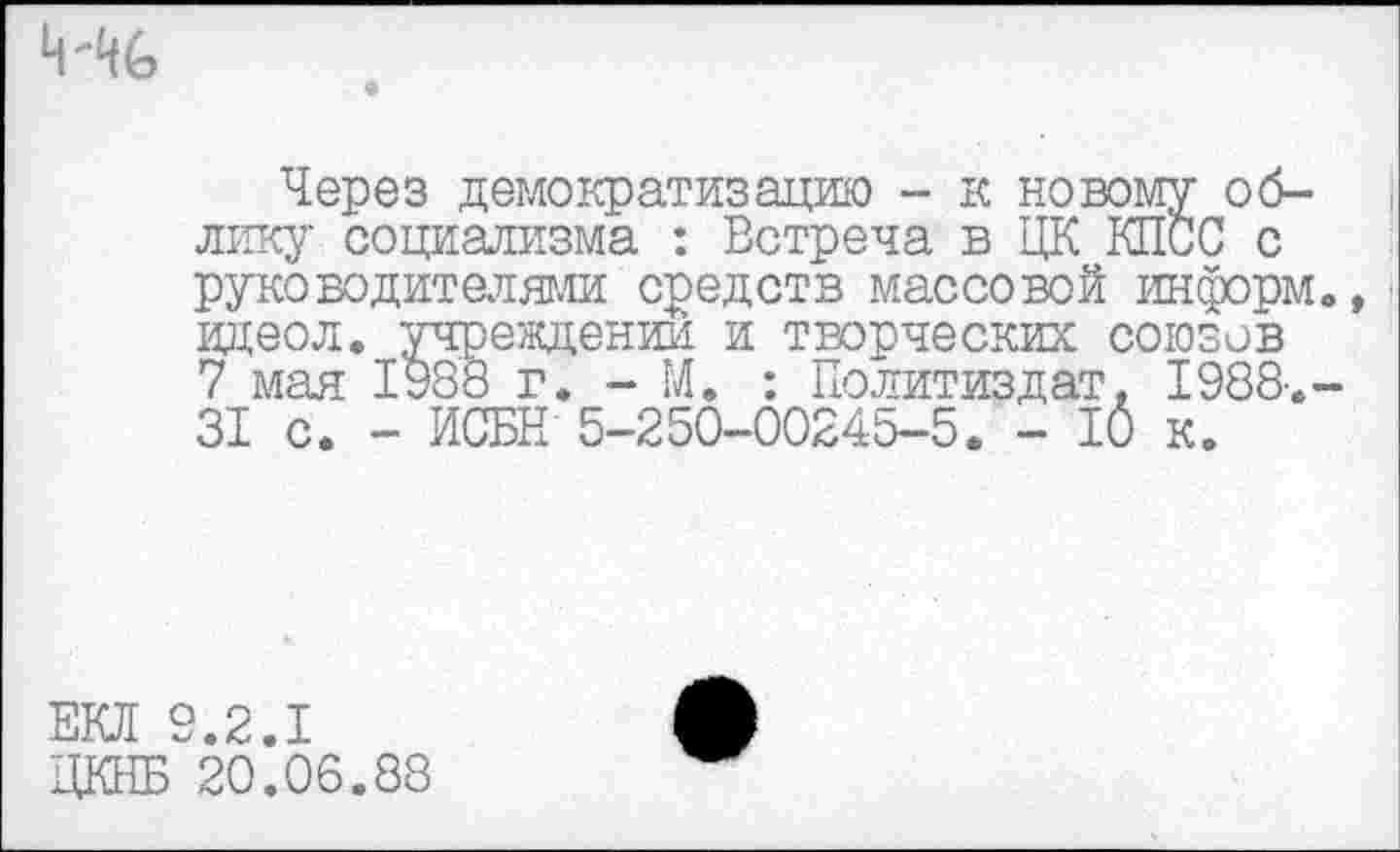 ﻿
Через демократизацию - к новому облику социализма : Встреча в ЦК КПСС с руководителями средств массовой информ., идеол. учреждении и творческих союзов 7 мая 1988 г. - М. : Политиздат. 1988.-31 с. - ИСБН 5-250-00245-5. - 10 к.
ЕКЛ 9.2.1
ЦКНБ 20.06.88